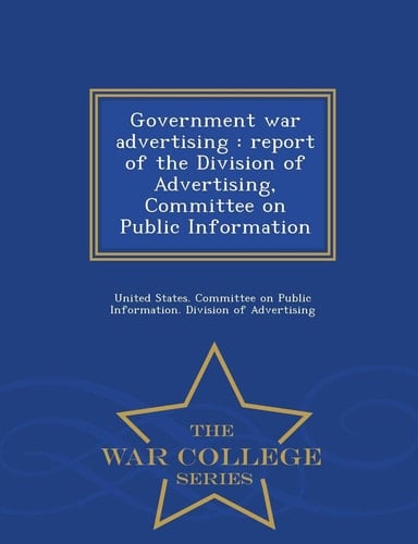 Government War Advertising Report of the Division of Advertising, Committee on Public Information - War College Series