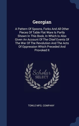 Georgian A Pattern Of Spoons, Forks And All Other Pieces Of Table Flat Ware Is Partly Shown In This Book, In Which Is Also Given An Account Of The Chief Events Of The War Of The Revolution And The Acts Of Oppression Which Preceded And Provoked It