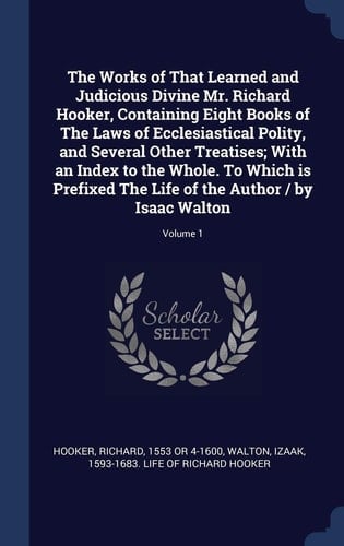 The Works of That Learned and Judicious Divine Mr. Richard Hooker, Containing Eight Books of The Laws of Ecclesiastical Polity, and Several Other Treatises; With an Index to the Whole. To Which is Prefixed The Life of the Author / by Isaac Walton; Volume 1