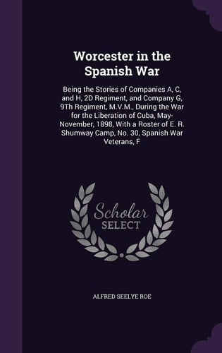 Worcester in the Spanish War Being the Stories of Companies A, C, and H, 2D Regiment, and Company G, 9th Regiment, M. V. M. , During the War for the Liberation of Cuba, May-November, 1898, with a Roster of E. R. Shumway Camp, No. 30, Spanish War Veterans, F