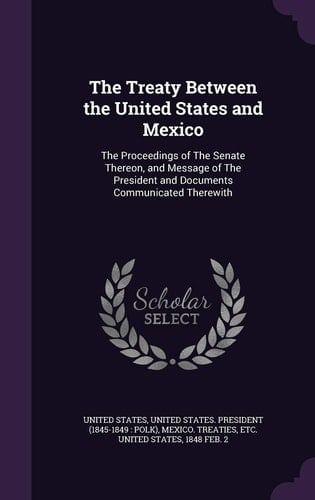 The Treaty Between the United States and Mexico The Proceedings of The Senate Thereon, and Message of The President and Documents Communicated Therewith