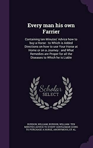 Every Man His Own Farrier Containing Ten Minutes' Advice How to Buy a Horse: to Which Is Added Directions on How to Use Your Horse at Home Or on a Journey: and What Remedies Are Proper for All the Diseases to Which He Is Liable