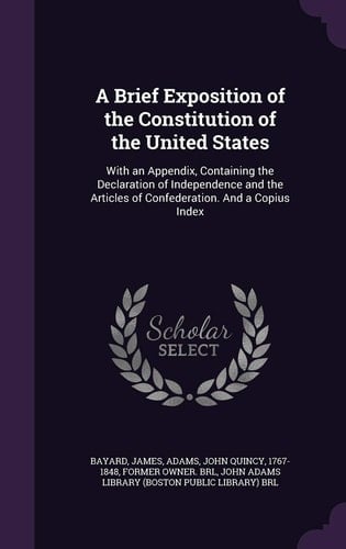 A Brief Exposition of the Constitution of the United States With an Appendix, Containing the Declaration of Independence and the Articles of Confederation. And a Copius Index