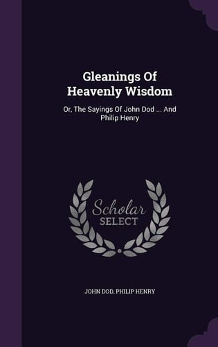 Gleanings Of Heavenly Wisdom Or, The Sayings Of John Dod ... And Philip Henry