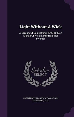 Light Without A Wick A Century Of Gas-lighting, 1792-1892. A Sketch Of William Murdoch, The Inventor