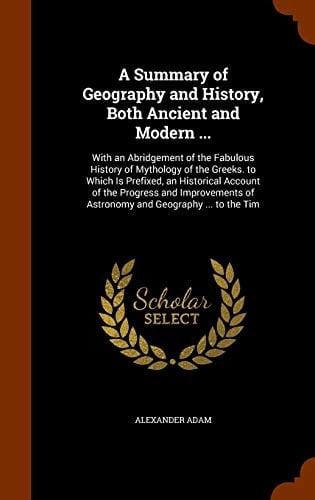 A Summary of Geography and History, Both Ancient and Modern ... With an Abridgement of the Fabulous History of Mythology of the Greeks. to Which Is Prefixed, an Historical Account of the Progress and Improvements of Astronomy and Geography ... to the Tim