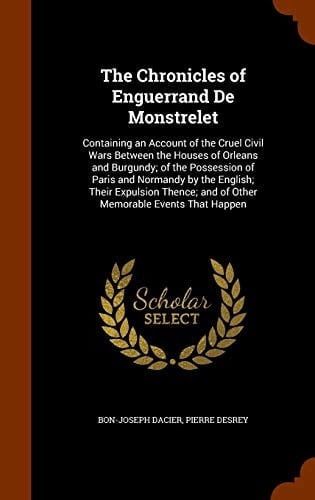 The Chronicles of Enguerrand De Monstrelet Containing an Account of the Cruel Civil Wars Between the Houses of Orleans and Burgundy; of the Possession of Paris and Normandy by the English; Their Expulsion Thence; and of Other Memorable Events That Happen