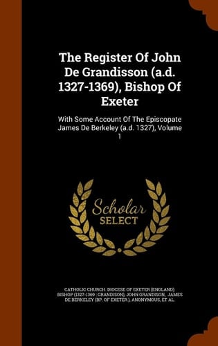 The Register of John de Grandisson (A. D. 1327-1369), Bishop of Exeter With Some Account of the Episcopate James de Berkeley (A. D. 1327), Volume 1