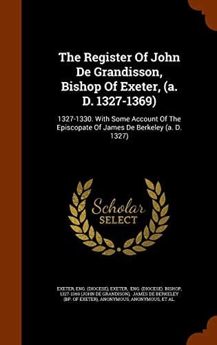 The Register of John de Grandisson, Bishop of Exeter, (A. D. 1327-1369) 1327-1330. with Some Account of the Episcopate of James de Berkeley (A. D. 1327)