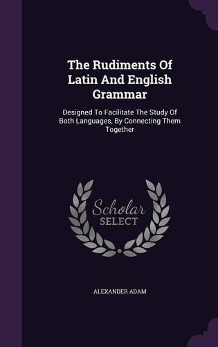 The Rudiments of Latin and English Grammar Designed to Facilitate the Study of Both Languages, by Connecting Them Together