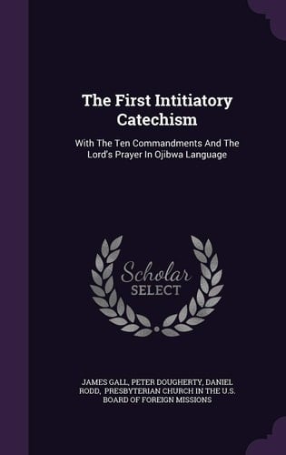 The First Intitiatory Catechism With The Ten Commandments And The Lord's Prayer In Ojibwa Language