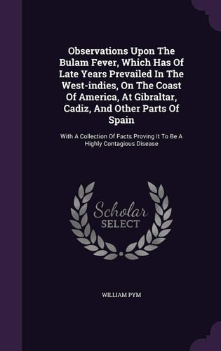 Observations Upon The Bulam Fever, Which Has Of Late Years Prevailed In The West-indies, On The Coast Of America, At Gibraltar, Cadiz, And Other Parts Of Spain With A Collection Of Facts Proving It To Be A Highly Contagious Disease