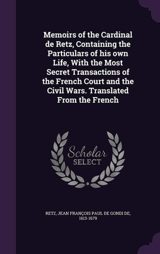 Memoirs of the Cardinal de Retz, Containing the Particulars of His Own Life, With the Most Secret Transactions of the French Court and the Civil Wars. Translated From the French
