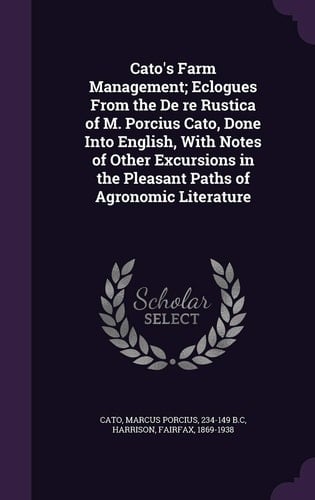 Cato's Farm Management; Eclogues From the De Re Rustica of M. Porcius Cato, Done Into English, With Notes of Other Excursions in the Pleasant Paths of Agronomic Literature