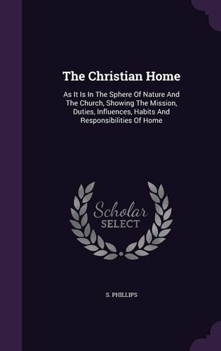 The Christian Home As It Is In The Sphere Of Nature And The Church, Showing The Mission, Duties, Influences, Habits And Responsibilities Of Home