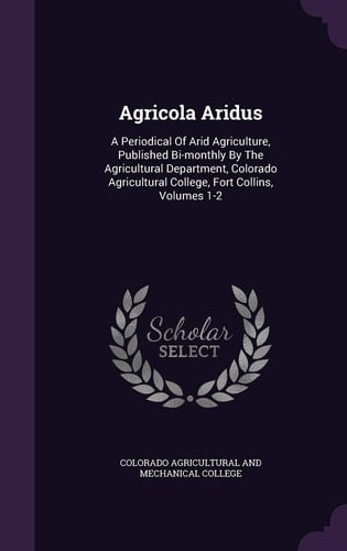 Agricola Aridus A Periodical of Arid Agriculture, Published Bi-Monthly by the Agricultural Department, Colorado Agricultural College, Fort Collins, Volumes 1-2