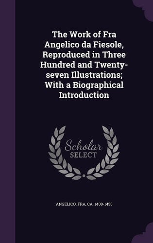 The Work of Fra Angelico Da Fiesole, Reproduced in Three Hundred and Twenty-Seven Illustrations; with a Biographical Introduction