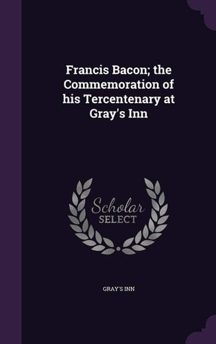 Francis Bacon; the Commemoration of His Tercentenary at Gray's Inn