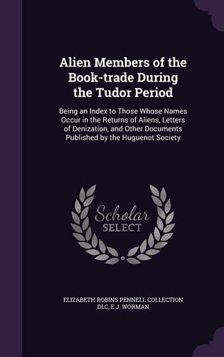 Alien Members of the Book-Trade During the Tudor Period Being an Index to Those Whose Names Occur in the Returns of Aliens, Letters of Denization, and Other Documents Published by the Huguenot Society