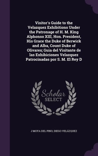 Visitor's Guide to the Velazquez Exhibitions Under the Patronage of H. M. King Alphonso XIII, Hon. President, His Grace the Duke of Berwick and Alba, Count Duke of Olivares; Guia Del Visitante de Las Exhibiciones Velazquez Patrocinadas Por S. M. El Rey D