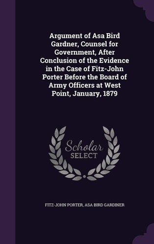 Argument of Asa Bird Gardner, Counsel for Government, After Conclusion of the Evidence in the Case of Fitz-John Porter Before the Board of Army Officers at West Point, January, 1879