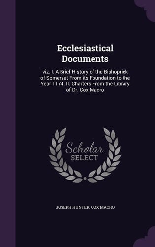 Ecclesiastical Documents Viz. I. A Brief History of the Bishoprick of Somerset From Its Foundation to the Year 1174. II. Charters From the Library of Dr. Cox Macro