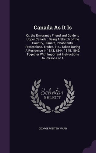 Canada As It Is Or, the Emigrant's Friend and Guide to Upper Canada: Being A Sketch of the Country, Climate, Inhabitants, Professions, Trades, Etc., Taken During A Residence in 1843, 1844, 1845, 1846, Together With Important Instructions to Persons of A