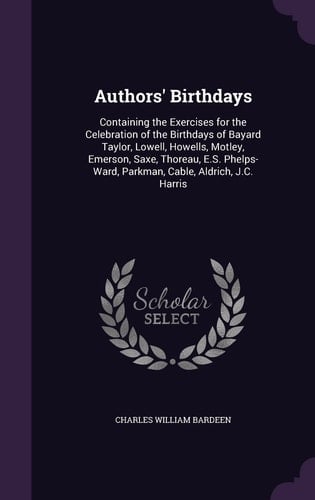Authors' Birthdays Containing the Exercises for the Celebration of the Birthdays of Bayard Taylor, Lowell, Howells, Motley, Emerson, Saxe, Thoreau, E. S. Phelps-Ward, Parkman, Cable, Aldrich, J. C. Harris