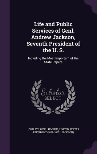 Life and Public Services of Genl. Andrew Jackson, Seventh President of the U. S. Including the Most Important of His State Papers