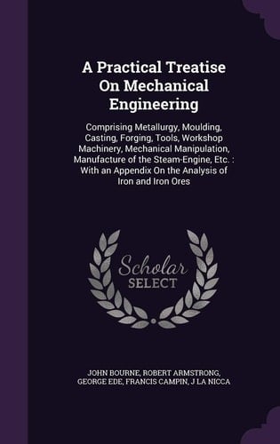 A Practical Treatise On Mechanical Engineering Comprising Metallurgy, Moulding, Casting, Forging, Tools, Workshop Machinery, Mechanical Manipulation, Manufacture of the Steam-Engine, Etc.: With an Appendix On the Analysis of Iron and Iron Ores