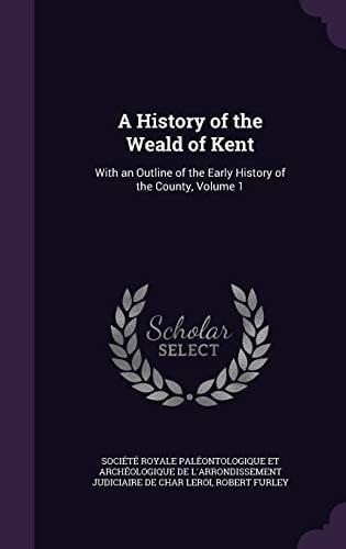 A History of the Weald of Kent With an Outline of the Early History of the County, Volume 1