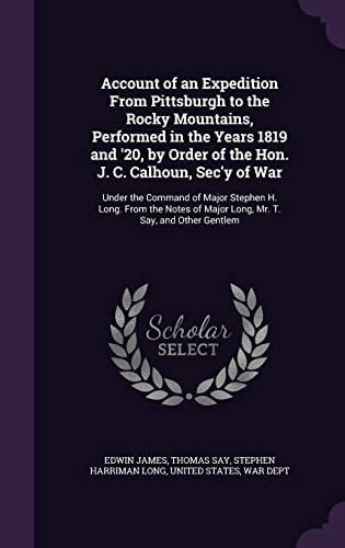 Account of an Expedition From Pittsburgh to the Rocky Mountains, Performed in the Years 1819 and '20, by Order of the Hon. J. C. Calhoun, Sec'y of War Under the Command of Major Stephen H. Long. From the Notes of Major Long, Mr. T. Say, and Other Gentlem