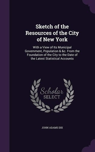 Sketch of the Resources of the City of New York With a View of Its Municipal Government, Population & &c. From the Foundation of the City to the Date of the Latest Statistical Accounts