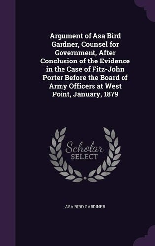 Argument of Asa Bird Gardner, Counsel for Government, After Conclusion of the Evidence in the Case of Fitz-John Porter Before the Board of Army Officers at West Point, January, 1879