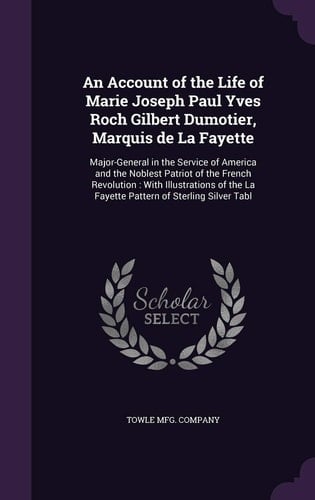 An Account of the Life of Marie Joseph Paul Yves Roch Gilbert Dumotier, Marquis de La Fayette Major-General in the Service of America and the Noblest Patriot of the French Revolution: With Illustrations of the La Fayette Pattern of Sterling Silver Tabl