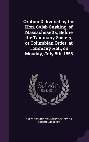 Oration Delivered by the Hon. Caleb Cushing, of Massachusetts, Before the Tammany Society, Or Columbian Order, at Tammany Hall, on Monday, July 5th, 1858