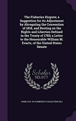 The Fisheries Dispute; a Suggestion for Its Adjustment by Abrogating the Convention of 1818, and Resting on the Rights and Liberties Defined in the Treaty of 1783; a Letter to the Honourable William M. Evarts, of the United States Senate