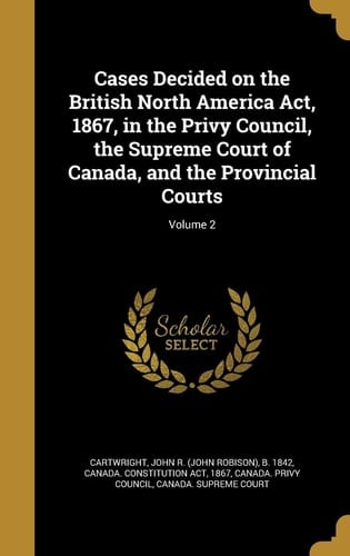 Cases Decided on the British North America ACT, 1867, in the Privy Council, the Supreme Court of Canada, and the Provincial Courts; Volume 2