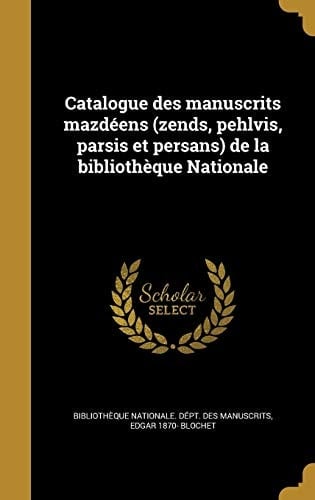 Catalogue Des Manuscrits Mazdeens (Zends, Pehlvis, Parsis Et Persans) de La Bibliotheque Nationale