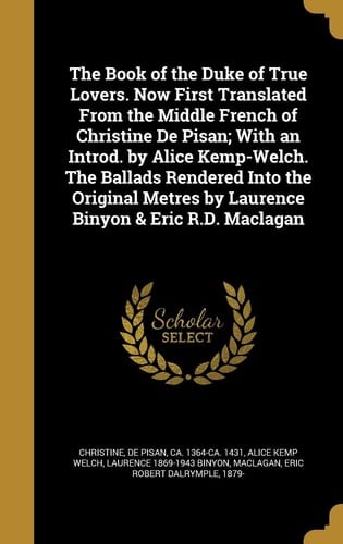 The Book of the Duke of True Lovers. Now First Translated from the Middle French of Christine de Pisan; With an Introd. by Alice Kemp-Welch. the Ballads Rendered Into the Original Metres by Laurence Binyon & Eric R.D. Maclagan