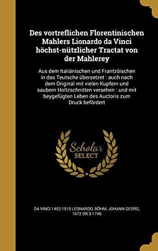 Des Vortreflichen Florentinischen Mahlers Lionardo Da Vinci Hochst-Nutzlicher Tractat Von Der Mahlerey Aus Dem Italianischen Und Frantzoischen in Das Teutsche Ubersetzet: Auch Nach Dem Original Mit Vielen Kupfern Und Saubern Holtzschnitten Versehen: Und Mit Beygefugten Leben Des Auctoris Zum Druck Befordert