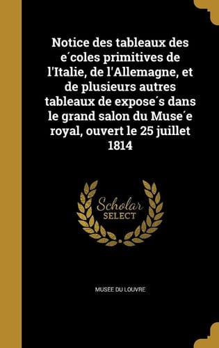 Notice des tableaux des écoles primitives de l'Italie, de l'Allemagne, et de plusieurs autres tableaux de exposés dans le grand salon du Musée royal, ouvert le 25 juillet 1814