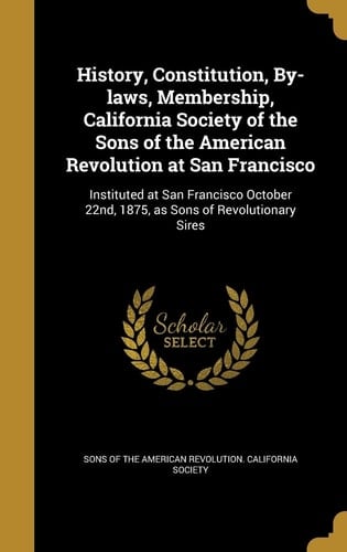 History, Constitution, By-Laws, Membership, California Society of the Sons of the American Revolution at San Francisco Instituted at San Francisco October 22nd, 1875, As Sons of Revolutionary Sires