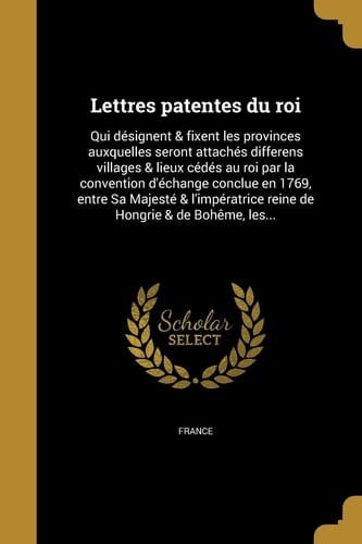 Lettres Patentes Du Roi Qui Designent & Fixent Les Provinces Auxquelles Seront Attaches Differens Villages & Lieux Cedes Au Roi Par La Convention D'Echange Conclue En 1769, Entre Sa Majeste & L'Imperatrice Reine de Hongrie & de Boheme, Les...