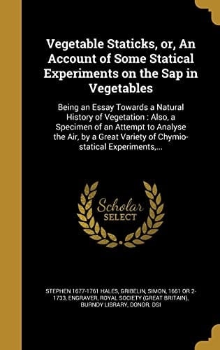Vegetable Staticks, Or, An Account of Some Statical Experiments on the Sap in Vegetables Being an Essay Towards a Natural History of Vegetation: Also, a Specimen of an Attempt to Analyse the Air, by a Great Variety of Chymio-statical Experiments, ...