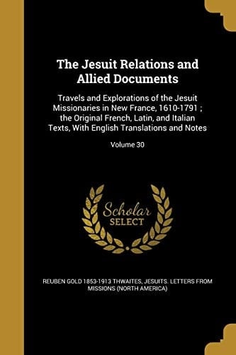 The Jesuit Relations and Allied Documents Travels and Explorations of the Jesuit Missionaries in New France, 1610-1791; The Original French, Latin, and Italian Texts, with English Translations and Notes; Volume 30