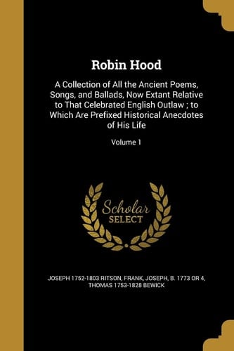 Robin Hood A Collection of All the Ancient Poems, Songs, and Ballads, Now Extant Relative to That Celebrated English Outlaw; to Which Are Prefixed Historical Anecdotes of His Life; Volume 1