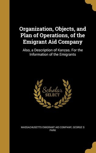 Organization, Objects, and Plan of Operations, of the Emigrant Aid Company Also, a Description of Kanzas. for the Information of the Emigrants