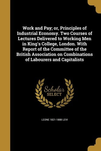 Work and Pay; Or, Principles of Industrial Economy. Two Courses of Lectures Delivered to Working Men in King's College, London. with Report of the Committee of the British Association on Combinations of Labourers and Capitalists