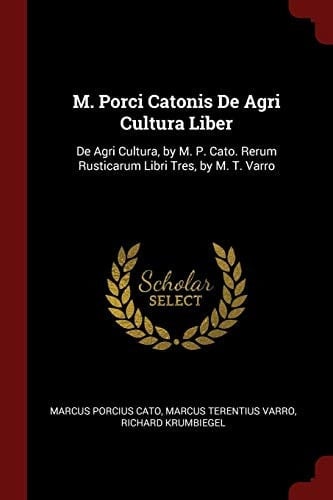M. Porci Catonis de Agri Cultura Liber De Agri Cultura, by M. P. Cato. Rerum Rusticarum Libri Tres, by M. T. Varro